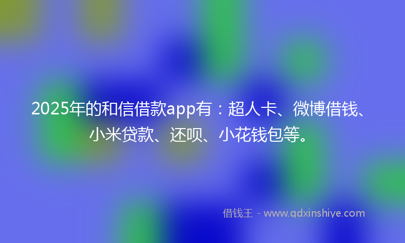2025年的和信借款app有：超人卡、微博借钱、小米贷款、还呗、小花钱包等。