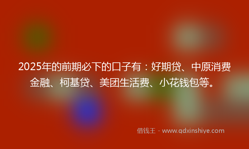 2025年的前期必下的口子有：好期贷、中原消费金融、柯基贷、美团生活费、小花钱包等。
