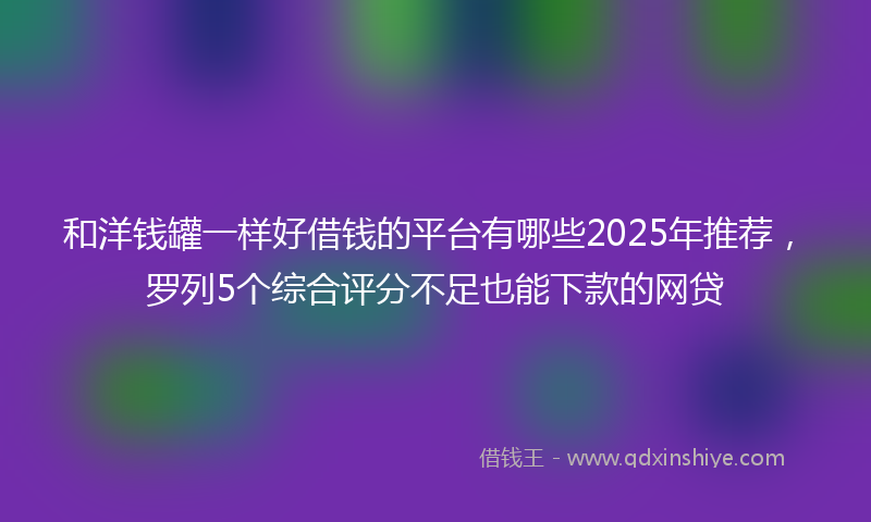 和洋钱罐一样好借钱的平台有哪些2025年推荐，罗列5个综合评分不足也能下款的网贷