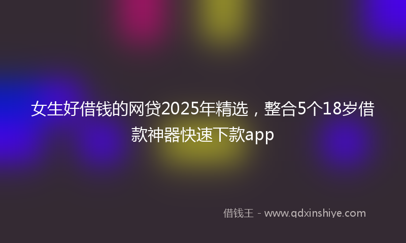 女生好借钱的网贷2025年精选，整合5个18岁借款神器快速下款app