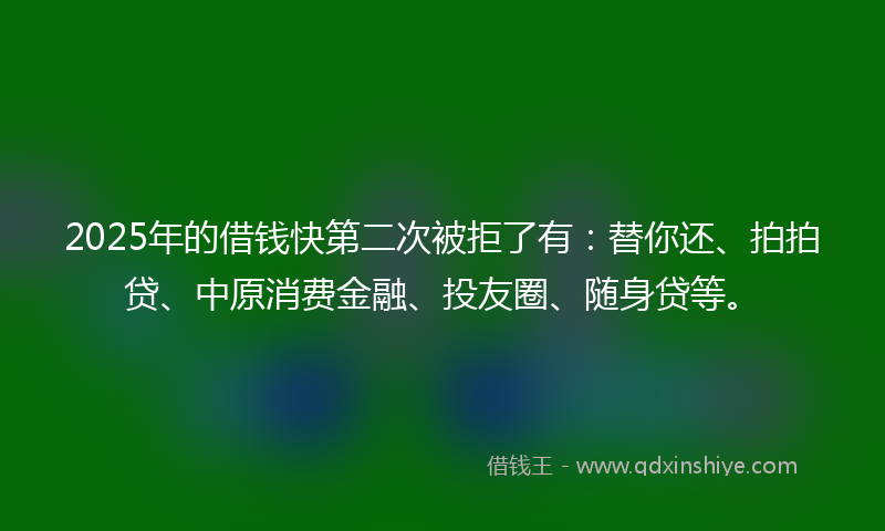 2025年的借钱快第二次被拒了有：替你还、拍拍贷、中原消费金融、投友圈、随身贷等。
