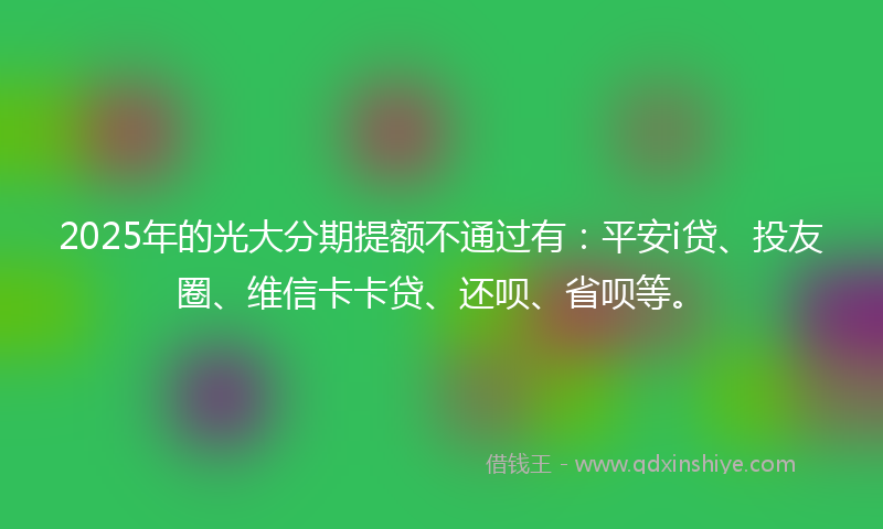 2025年的光大分期提额不通过有：平安i贷、投友圈、维信卡卡贷、还呗、省呗等。