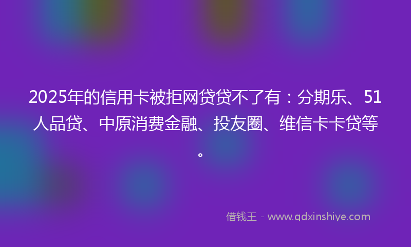 2025年的信用卡被拒网贷贷不了有：分期乐、51人品贷、中原消费金融、投友圈、维信卡卡贷等。