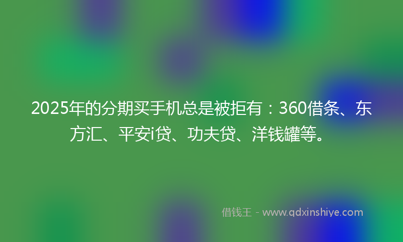 2025年的分期买手机总是被拒有：360借条、东方汇、平安i贷、功夫贷、洋钱罐等。