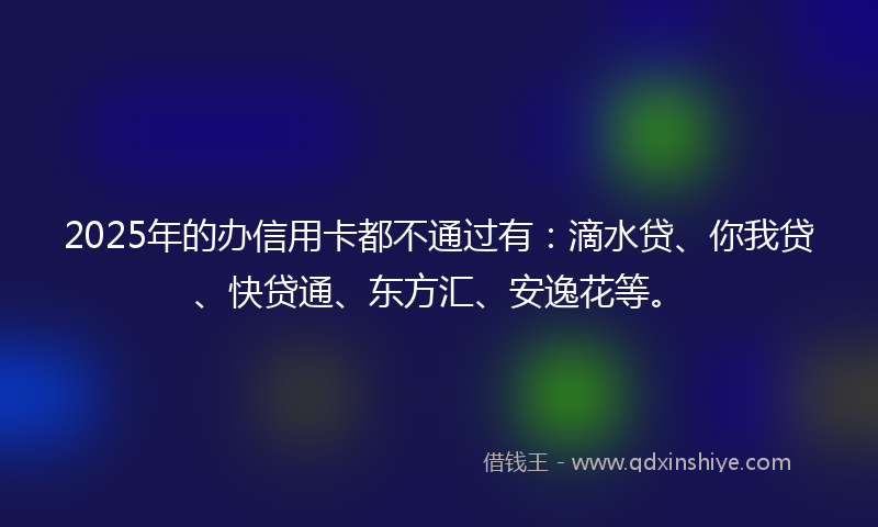 2025年的办信用卡都不通过有：滴水贷、你我贷、快贷通、东方汇、安逸花等。