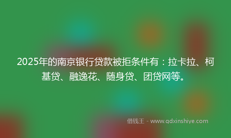 2025年的南京银行贷款被拒条件有：拉卡拉、柯基贷、融逸花、随身贷、团贷网等。