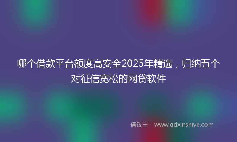 哪个借款平台额度高安全2025年精选，归纳五个对征信宽松的网贷软件