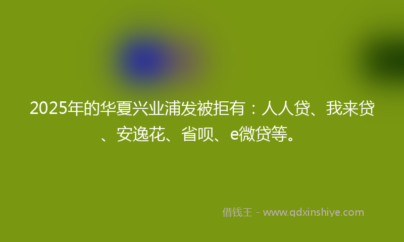 2025年的华夏兴业浦发被拒有：人人贷、我来贷、安逸花、省呗、e微贷等。