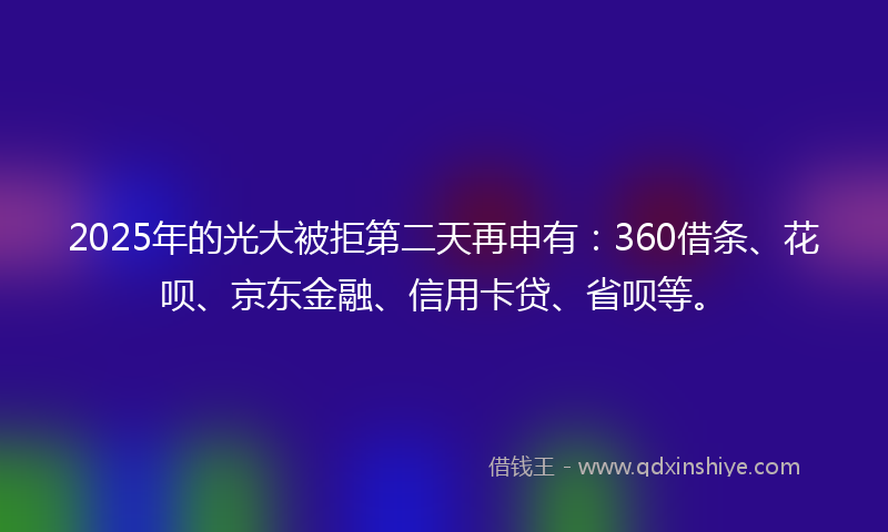 2025年的光大被拒第二天再申有：360借条、花呗、京东金融、信用卡贷、省呗等。