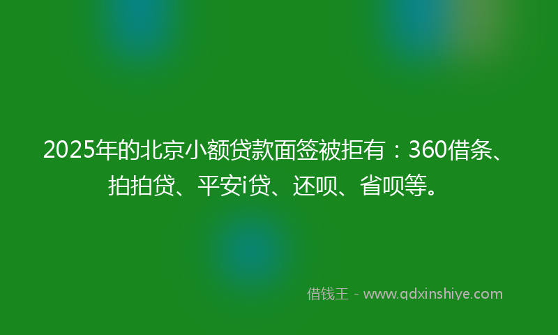 2025年的北京小额贷款面签被拒有：360借条、拍拍贷、平安i贷、还呗、省呗等。