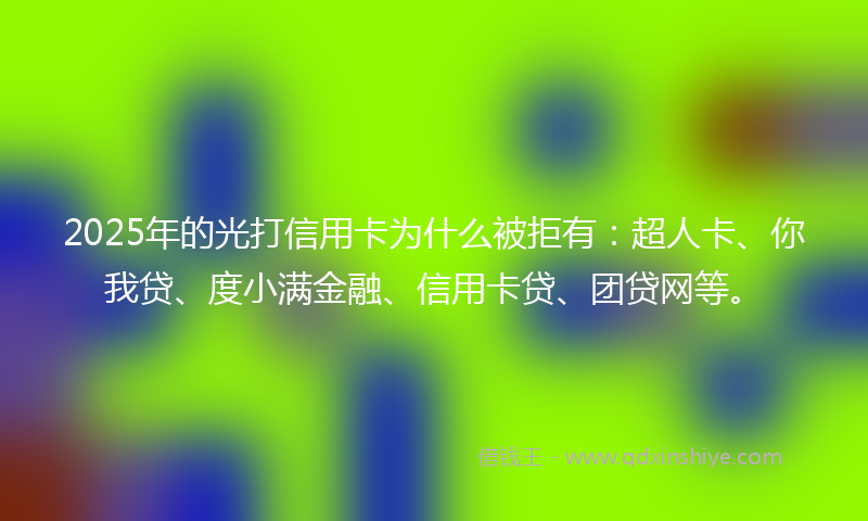 2025年的光打信用卡为什么被拒有：超人卡、你我贷、度小满金融、信用卡贷、团贷网等。