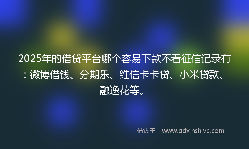 2025年的借贷平台哪个容易下款不看征信记录有：微博借钱、分期乐、维信卡卡贷、小米贷款、融逸花等。
