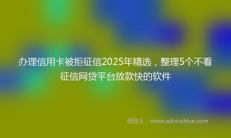 办理信用卡被拒征信2025年精选，整理5个不看征信网贷平台放款快的软件