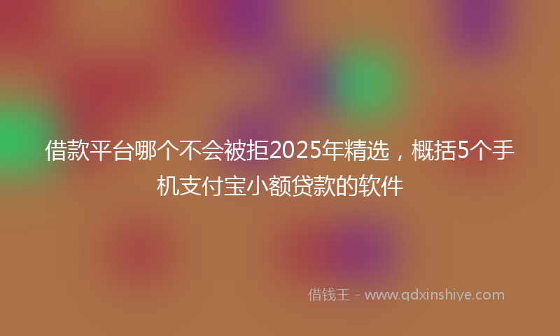 借款平台哪个不会被拒2025年精选，概括5个手机支付宝小额贷款的软件