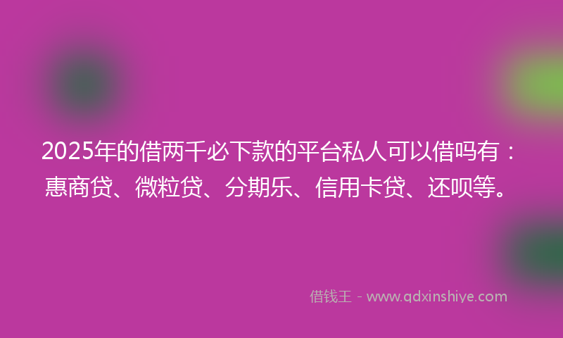 2025年的借两千必下款的平台私人可以借吗有：惠商贷、微粒贷、分期乐、信用卡贷、还呗等。