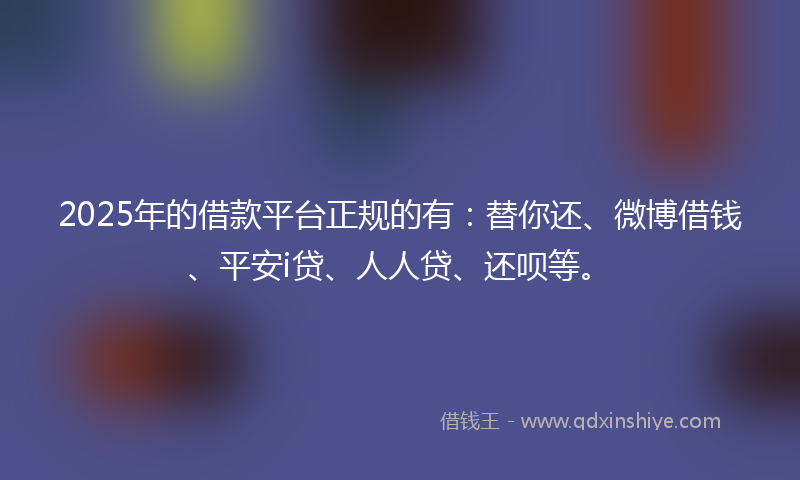 2025年的借款平台正规的有：替你还、微博借钱、平安i贷、人人贷、还呗等。