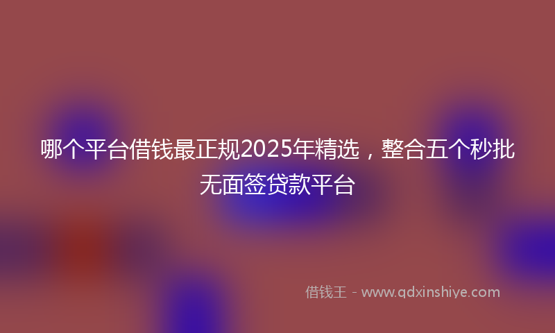 哪个平台借钱最正规2025年精选，整合五个秒批无面签贷款平台