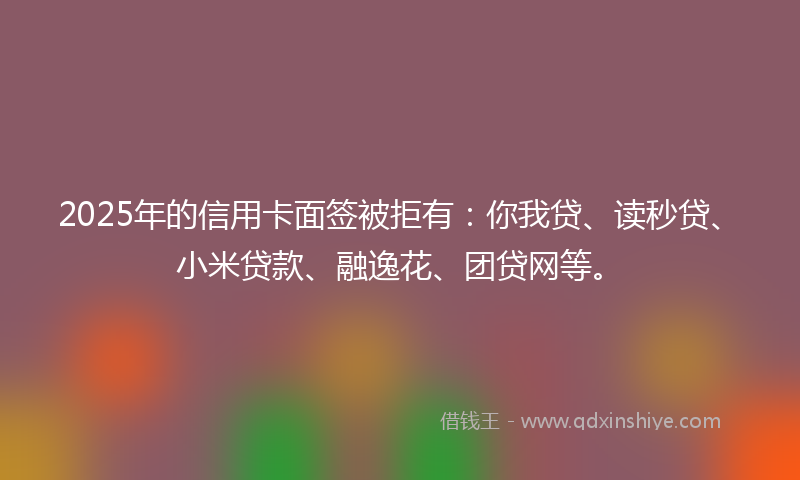 2025年的信用卡面签被拒有：你我贷、读秒贷、小米贷款、融逸花、团贷网等。