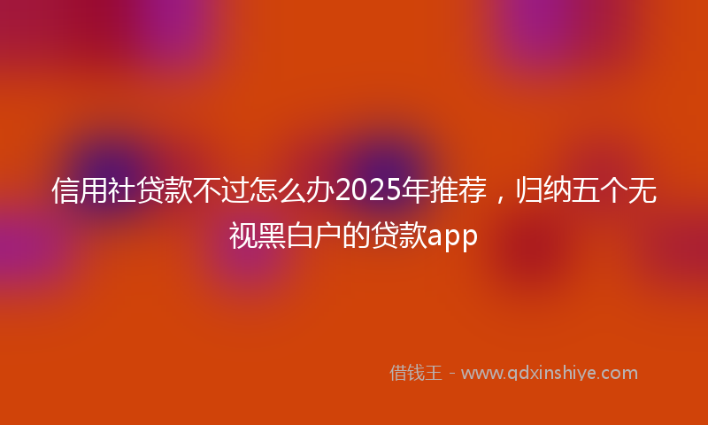 信用社贷款不过怎么办2025年推荐，归纳五个无视黑白户的贷款app