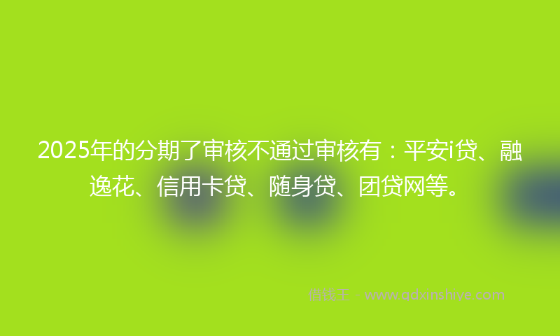 2025年的分期了审核不通过审核有：平安i贷、融逸花、信用卡贷、随身贷、团贷网等。