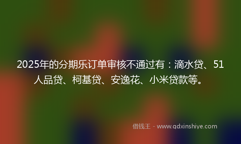 2025年的分期乐订单审核不通过有：滴水贷、51人品贷、柯基贷、安逸花、小米贷款等。