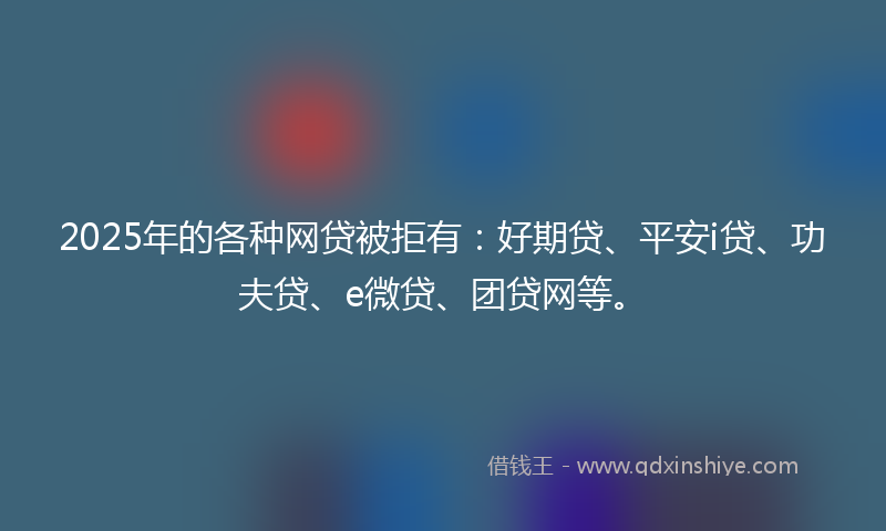 2025年的各种网贷被拒有：好期贷、平安i贷、功夫贷、e微贷、团贷网等。