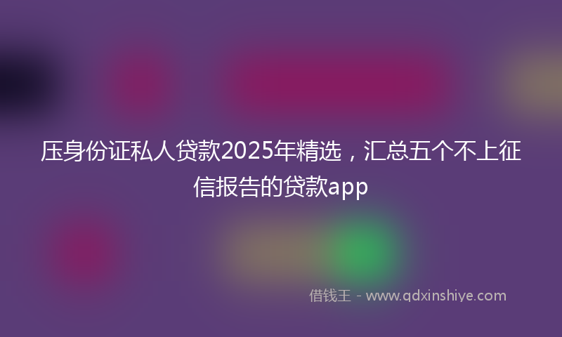 压身份证私人贷款2025年精选，汇总五个不上征信报告的贷款app