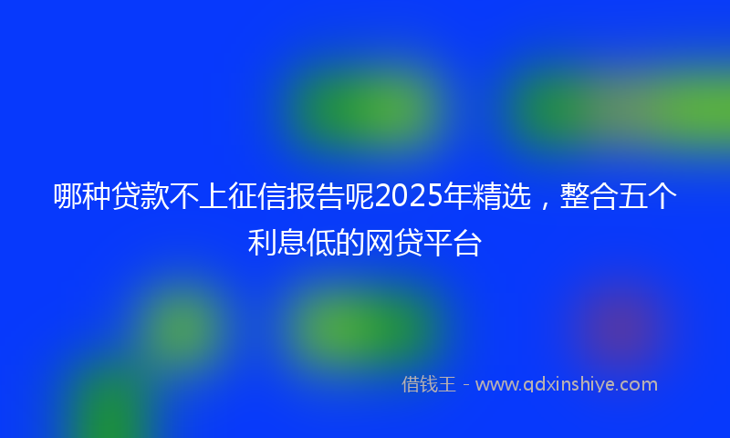 哪种贷款不上征信报告呢2025年精选，整合五个利息低的网贷平台