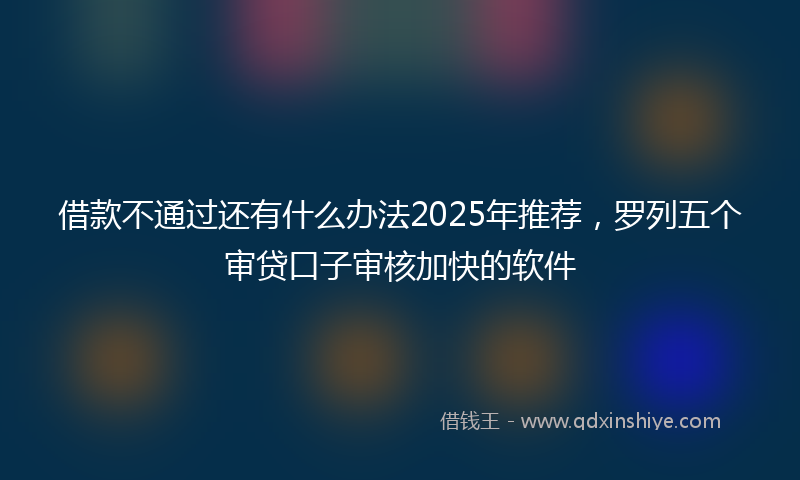 借款不通过还有什么办法2025年推荐，罗列五个审贷口子审核加快的软件