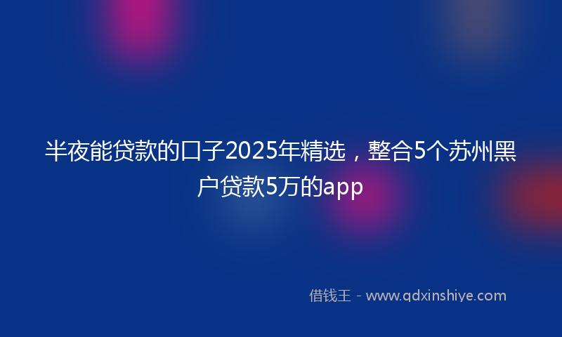 半夜能贷款的口子2025年精选，整合5个苏州黑户贷款5万的app