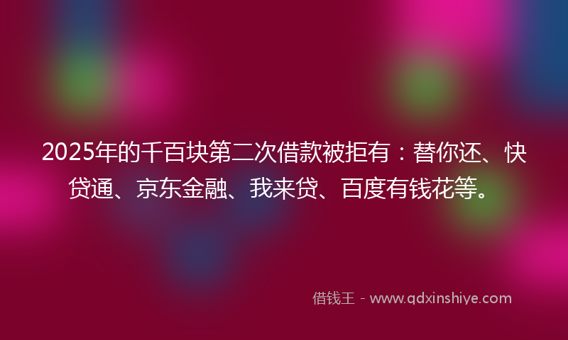 2025年的千百块第二次借款被拒有：替你还、快贷通、京东金融、我来贷、百度有钱花等。
