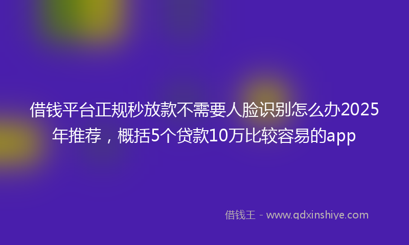 借钱平台正规秒放款不需要人脸识别怎么办2025年推荐，概括5个贷款10万比较容易的app