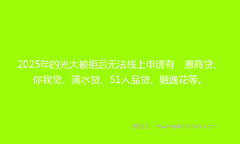 2025年的光大被拒后无法线上申请有：惠商贷、你我贷、滴水贷、51人品贷、融逸花等。