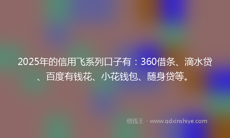 2025年的信用飞系列口子有：360借条、滴水贷、百度有钱花、小花钱包、随身贷等。