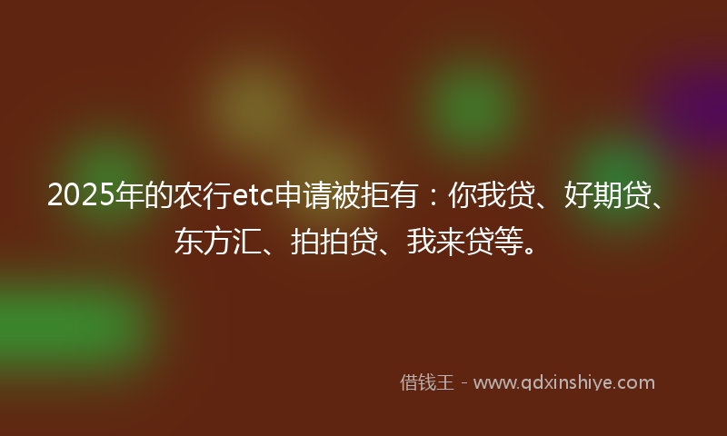 2025年的农行etc申请被拒有：你我贷、好期贷、东方汇、拍拍贷、我来贷等。