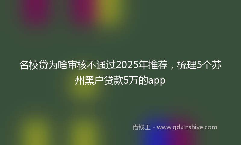 名校贷为啥审核不通过2025年推荐，梳理5个苏州黑户贷款5万的app