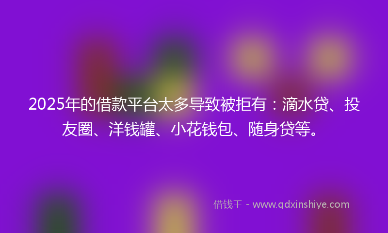 2025年的借款平台太多导致被拒有：滴水贷、投友圈、洋钱罐、小花钱包、随身贷等。