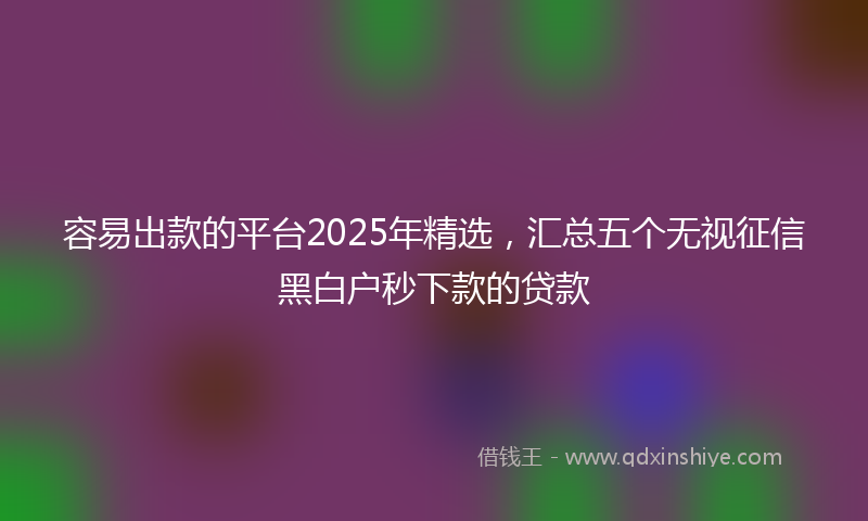 容易出款的平台2025年精选，汇总五个无视征信黑白户秒下款的贷款