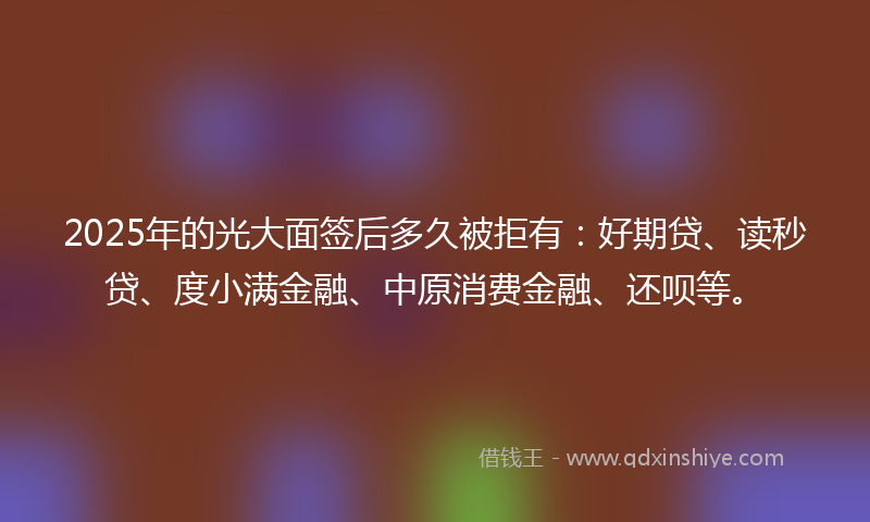 2025年的光大面签后多久被拒有：好期贷、读秒贷、度小满金融、中原消费金融、还呗等。