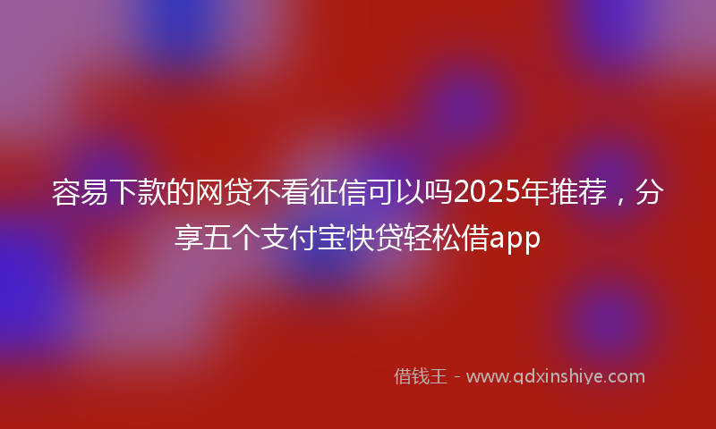 容易下款的网贷不看征信可以吗2025年推荐，分享五个支付宝快贷轻松借app