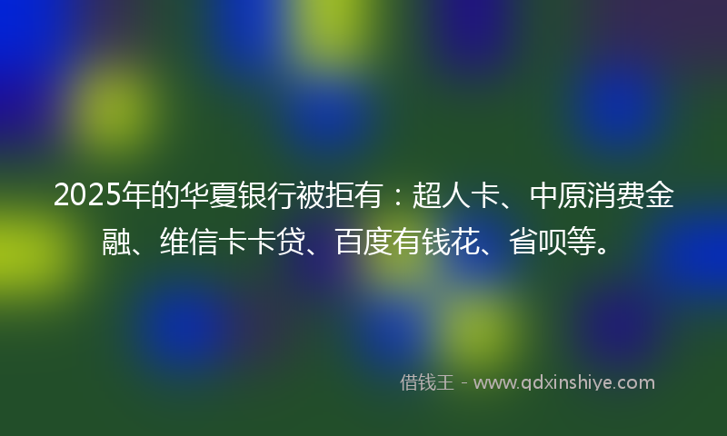 2025年的华夏银行被拒有：超人卡、中原消费金融、维信卡卡贷、百度有钱花、省呗等。