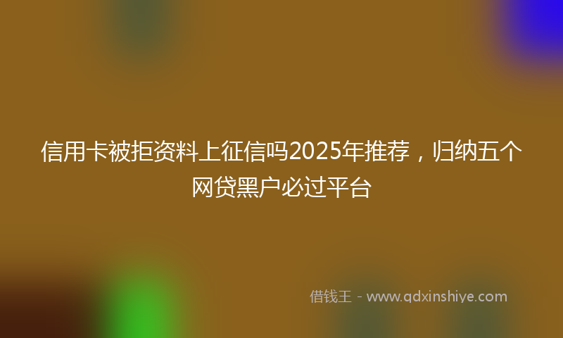 信用卡被拒资料上征信吗2025年推荐，归纳五个网贷黑户必过平台