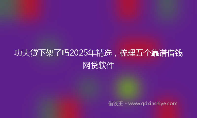 功夫贷下架了吗2025年精选，梳理五个靠谱借钱网贷软件