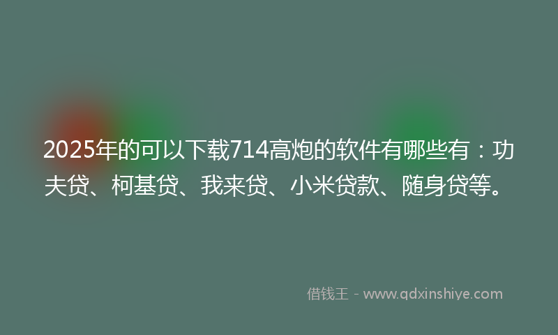 2025年的可以下载714高炮的软件有哪些有：功夫贷、柯基贷、我来贷、小米贷款、随身贷等。