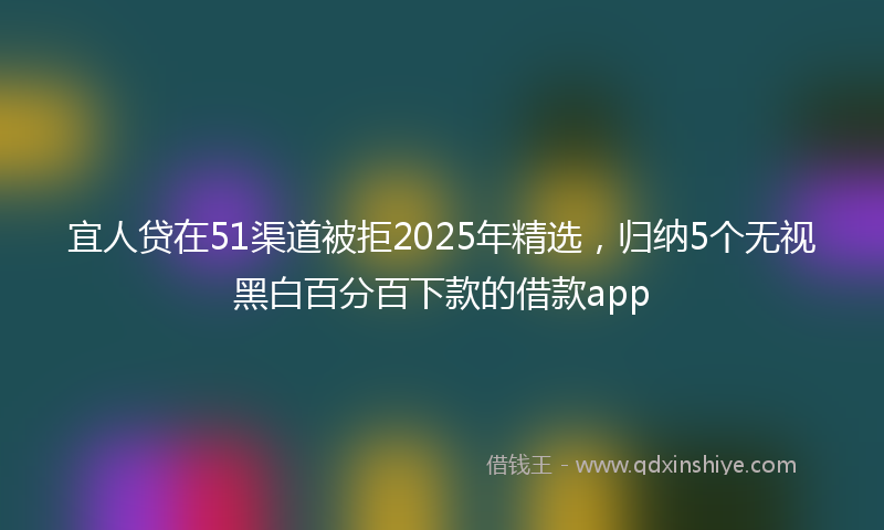宜人贷在51渠道被拒2025年精选，归纳5个无视黑白百分百下款的借款app
