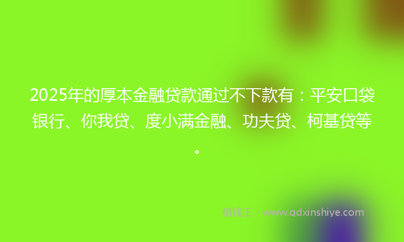 2025年的厚本金融贷款通过不下款有：平安口袋银行、你我贷、度小满金融、功夫贷、柯基贷等。