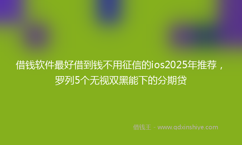 借钱软件最好借到钱不用征信的ios2025年推荐，罗列5个无视双黑能下的分期贷