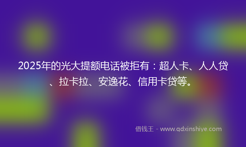 2025年的光大提额电话被拒有：超人卡、人人贷、拉卡拉、安逸花、信用卡贷等。
