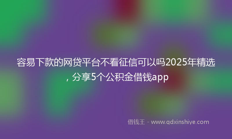 容易下款的网贷平台不看征信可以吗2025年精选，分享5个公积金借钱app