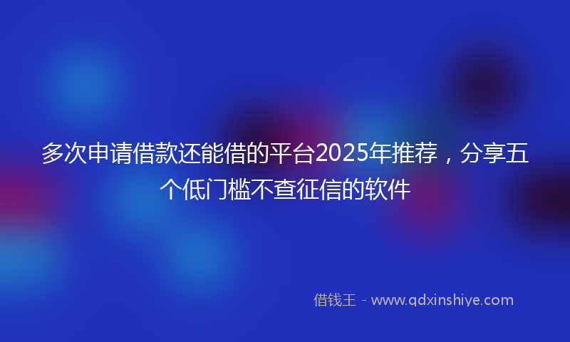多次申请借款还能借的平台2025年推荐，分享五个低门槛不查征信的软件